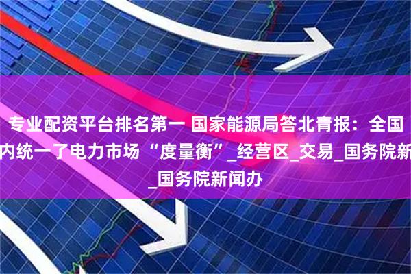 专业配资平台排名第一 国家能源局答北青报：全国范围内统一了电力市场 “度量衡”_经营区_交易_国务院新闻办