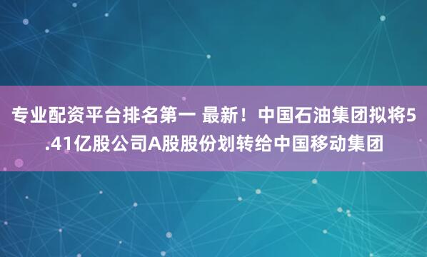 专业配资平台排名第一 最新！中国石油集团拟将5.41亿股公司A股股份划转给中国移动集团
