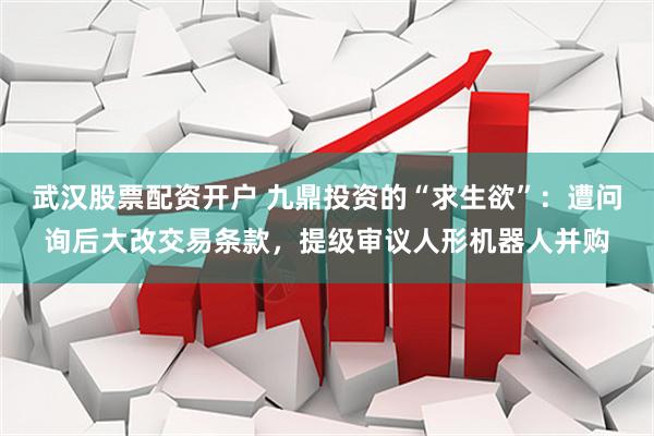 武汉股票配资开户 九鼎投资的“求生欲”：遭问询后大改交易条款，提级审议人形机器人并购