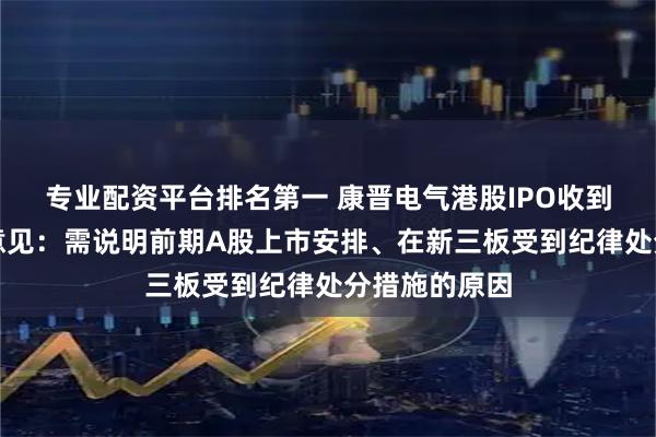 专业配资平台排名第一 康晋电气港股IPO收到证监会反馈意见：需说明前期A股上市安排、在新三板受到纪律处分措施的原因