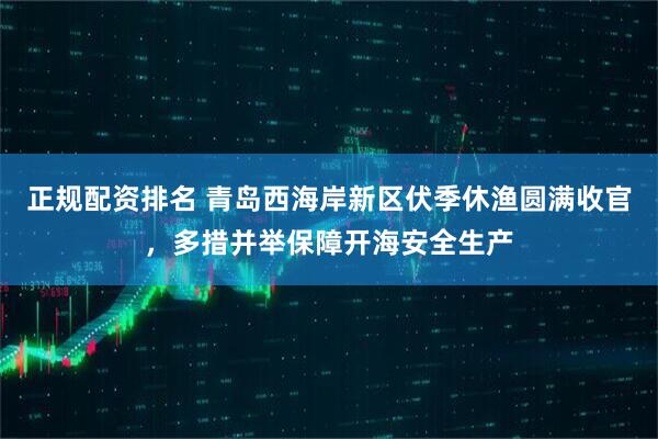 正规配资排名 青岛西海岸新区伏季休渔圆满收官，多措并举保障开海安全生产