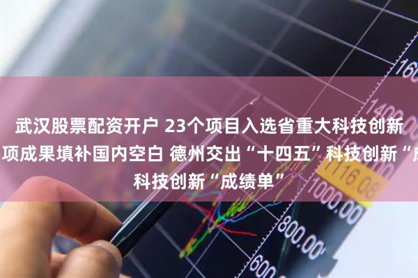 武汉股票配资开户 23个项目入选省重大科技创新工程 多项成果填补国内空白 德州交出“十四五”科技创新“成绩单”