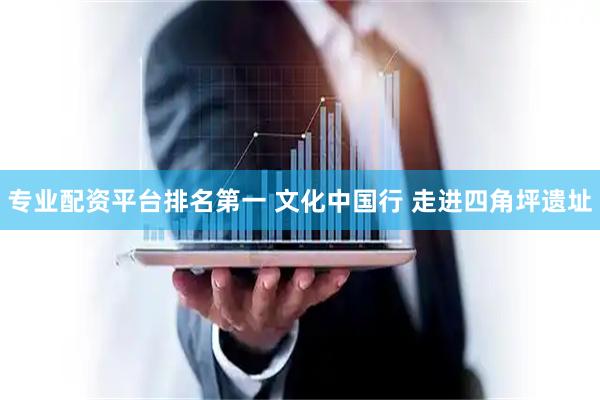 专业配资平台排名第一 文化中国行 走进四角坪遗址