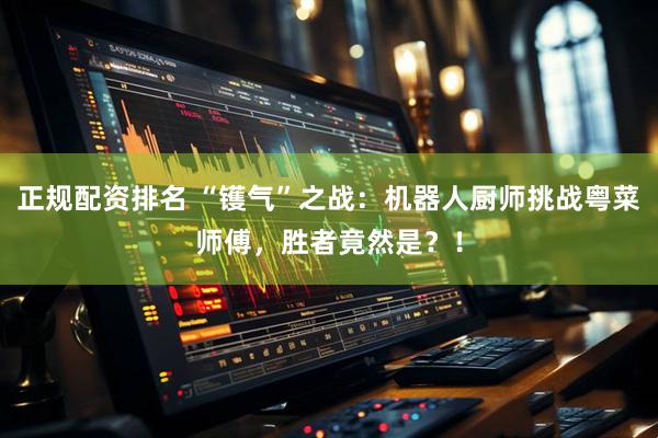 正规配资排名 “镬气”之战：机器人厨师挑战粤菜师傅，胜者竟然是？！