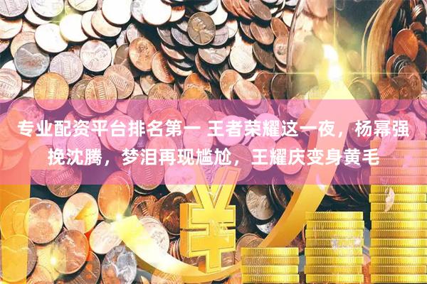 专业配资平台排名第一 王者荣耀这一夜，杨幂强挽沈腾，梦泪再现尴尬，王耀庆变身黄毛