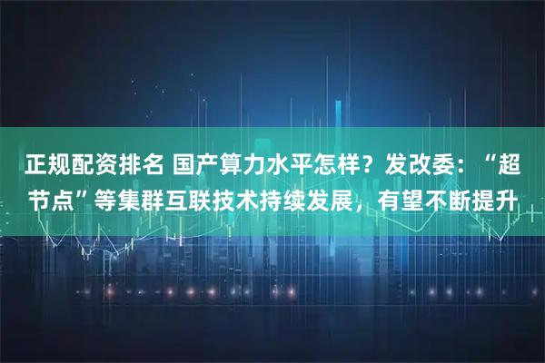 正规配资排名 国产算力水平怎样？发改委：“超节点”等集群互联技术持续发展，有望不断提升