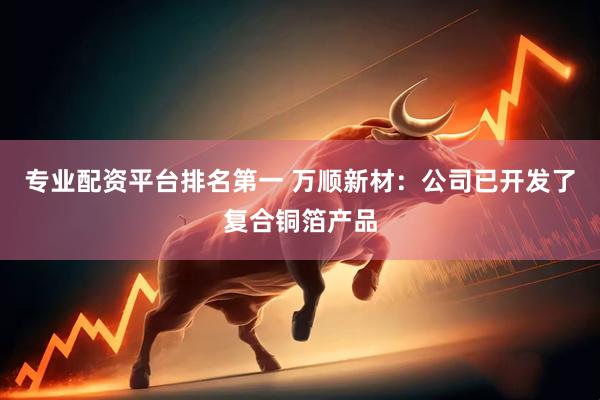 专业配资平台排名第一 万顺新材：公司已开发了复合铜箔产品