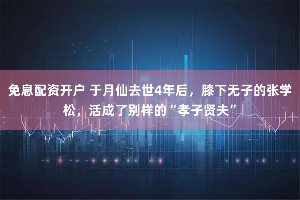 免息配资开户 于月仙去世4年后，膝下无子的张学松，活成了别样的“孝子贤夫”