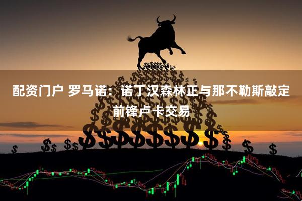 配资门户 罗马诺：诺丁汉森林正与那不勒斯敲定前锋卢卡交易