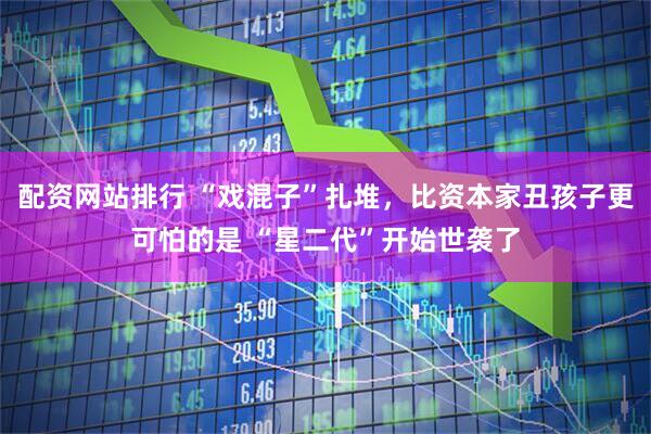 配资网站排行 “戏混子”扎堆，比资本家丑孩子更可怕的是 “星二代”开始世袭了