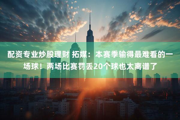 配资专业炒股理财 拓媒：本赛季输得最难看的一场球！两场比赛罚丢20个球也太离谱了