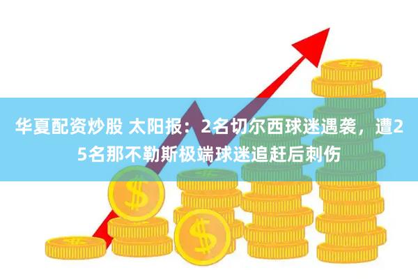 华夏配资炒股 太阳报：2名切尔西球迷遇袭，遭25名那不勒斯极端球迷追赶后刺伤