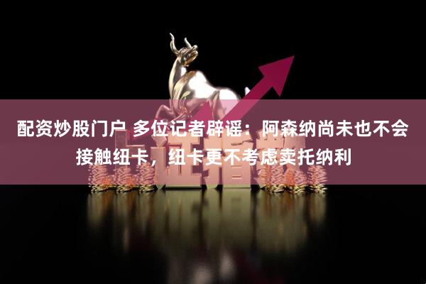 配资炒股门户 多位记者辟谣：阿森纳尚未也不会接触纽卡，纽卡更不考虑卖托纳利