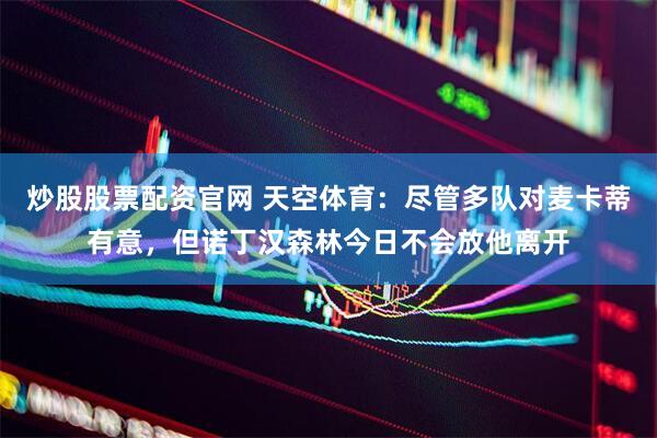炒股股票配资官网 天空体育：尽管多队对麦卡蒂有意，但诺丁汉森林今日不会放他离开