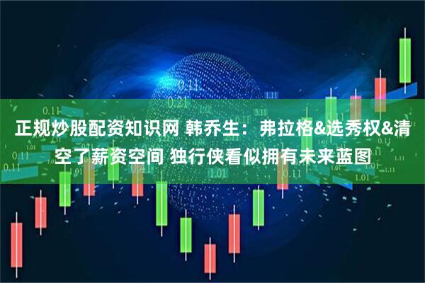 正规炒股配资知识网 韩乔生：弗拉格&选秀权&清空了薪资空间 独行侠看似拥有未来蓝图