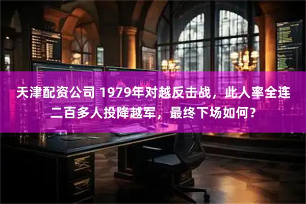 天津配资公司 1979年对越反击战，此人率全连二百多人投降越军，最终下场如何？