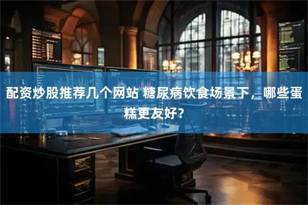 配资炒股推荐几个网站 糖尿病饮食场景下，哪些蛋糕更友好？