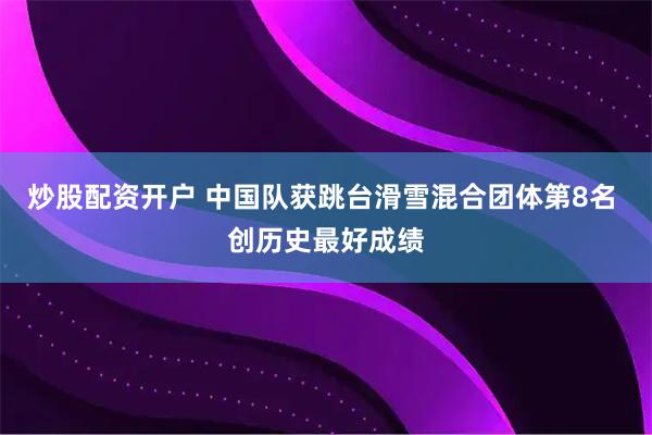 炒股配资开户 中国队获跳台滑雪混合团体第8名 创历史最好成绩