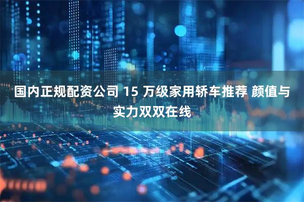 国内正规配资公司 15 万级家用轿车推荐 颜值与实力双双在线