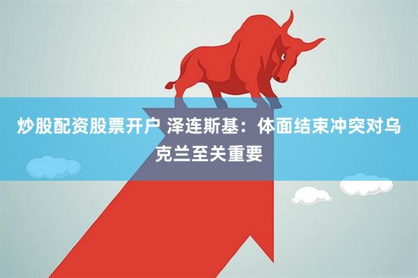 炒股配资股票开户 泽连斯基：体面结束冲突对乌克兰至关重要