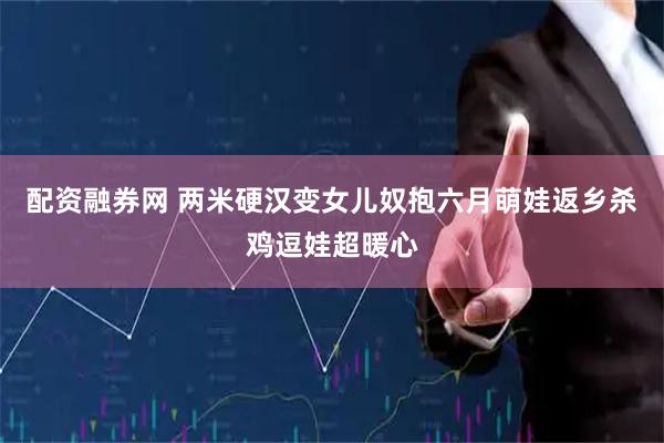 配资融券网 两米硬汉变女儿奴抱六月萌娃返乡杀鸡逗娃超暖心