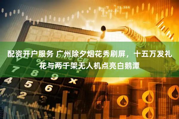 配资开户服务 广州除夕烟花秀刷屏，十五万发礼花与两千架无人机点亮白鹅潭