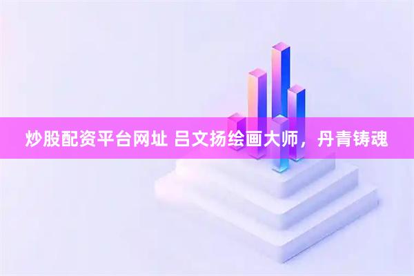 炒股配资平台网址 吕文扬绘画大师，丹青铸魂