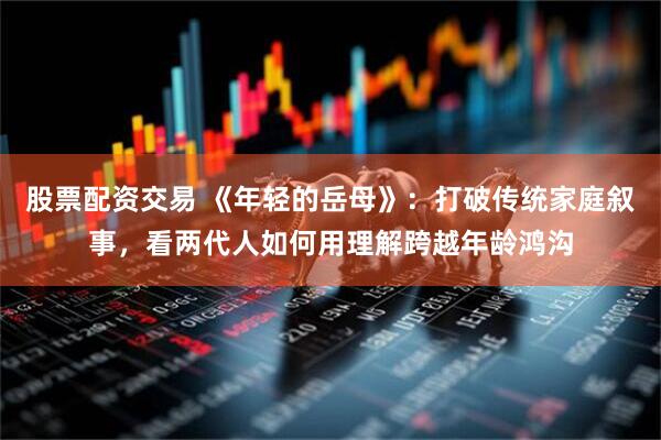 股票配资交易 《年轻的岳母》：打破传统家庭叙事，看两代人如何用理解跨越年龄鸿沟