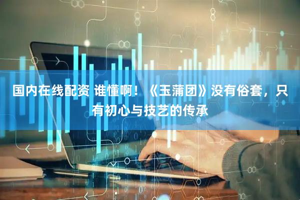 国内在线配资 谁懂啊！《玉蒲团》没有俗套，只有初心与技艺的传承
