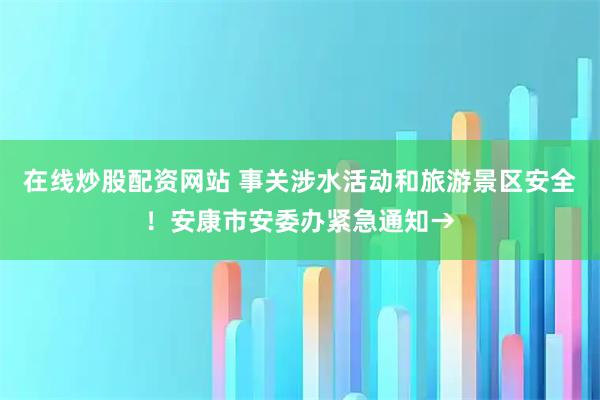 在线炒股配资网站 事关涉水活动和旅游景区安全！安康市安委办紧急通知→