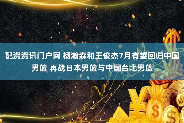 配资资讯门户网 杨瀚森和王俊杰7月有望回归中国男篮 再战日本男篮与中国台北男篮