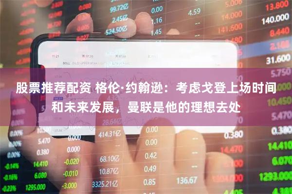 股票推荐配资 格伦·约翰逊：考虑戈登上场时间和未来发展，曼联是他的理想去处