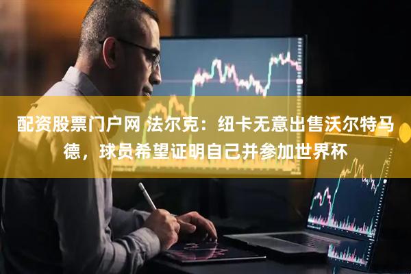 配资股票门户网 法尔克：纽卡无意出售沃尔特马德，球员希望证明自己并参加世界杯