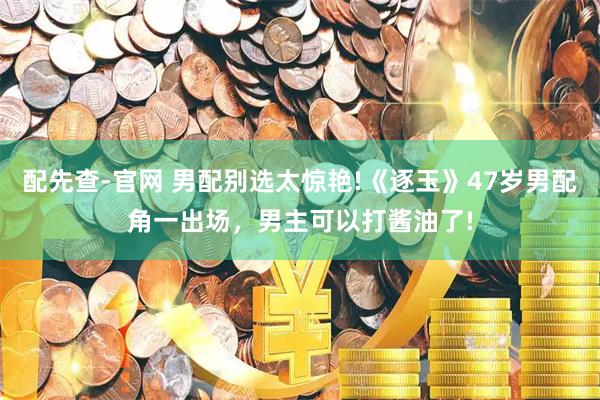 配先查-官网 男配别选太惊艳!《逐玉》47岁男配角一出场，男主可以打酱油了!