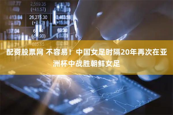 配资股票网 不容易！中国女足时隔20年再次在亚洲杯中战胜朝鲜女足