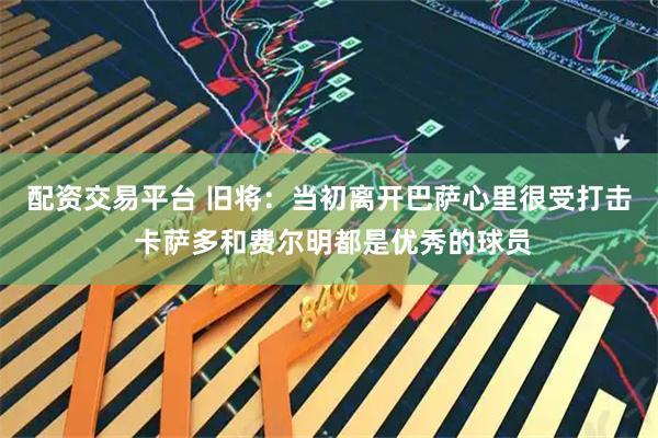 配资交易平台 旧将：当初离开巴萨心里很受打击 卡萨多和费尔明都是优秀的球员