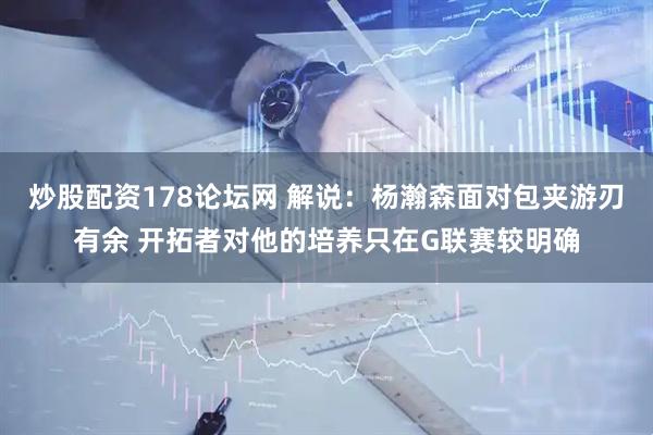 炒股配资178论坛网 解说：杨瀚森面对包夹游刃有余 开拓者对他的培养只在G联赛较明确
