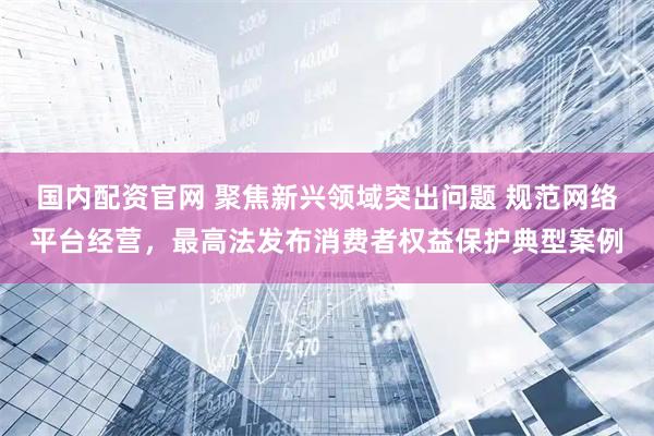 国内配资官网 聚焦新兴领域突出问题 规范网络平台经营，最高法发布消费者权益保护典型案例