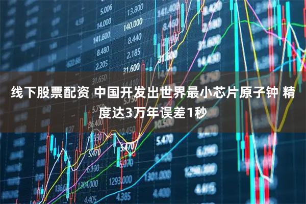 线下股票配资 中国开发出世界最小芯片原子钟 精度达3万年误差1秒