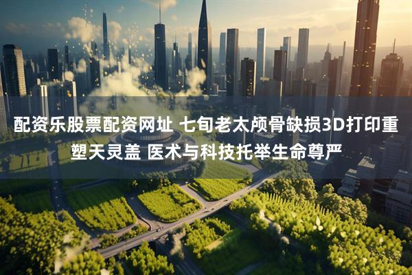 配资乐股票配资网址 七旬老太颅骨缺损3D打印重塑天灵盖 医术与科技托举生命尊严
