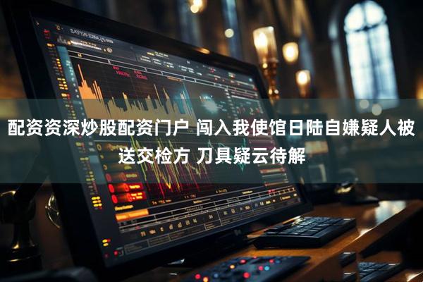 配资资深炒股配资门户 闯入我使馆日陆自嫌疑人被送交检方 刀具疑云待解