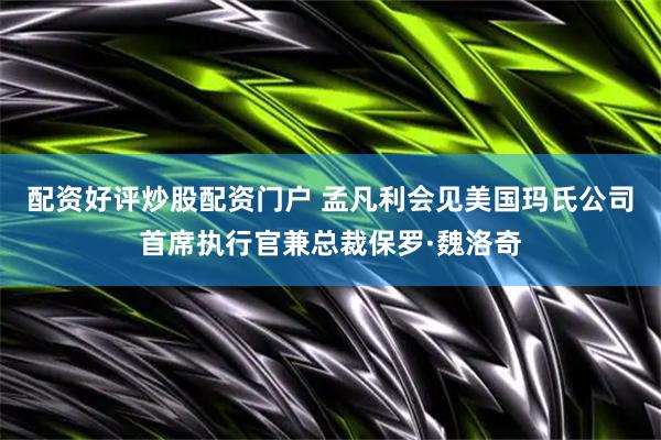 配资好评炒股配资门户 孟凡利会见美国玛氏公司首席执行官兼总裁保罗·魏洛奇