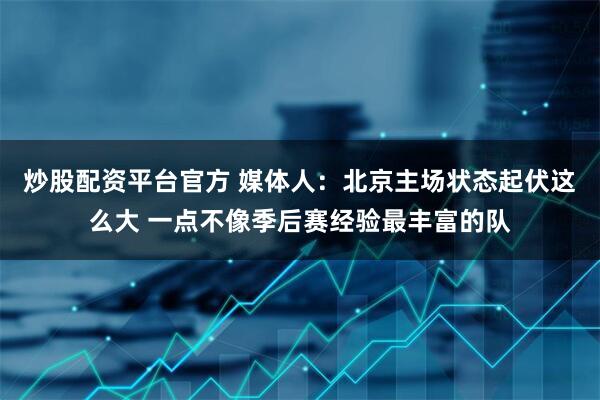 炒股配资平台官方 媒体人：北京主场状态起伏这么大 一点不像季后赛经验最丰富的队
