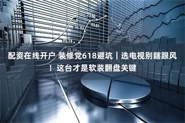 配资在线开户 装修党618避坑｜选电视别瞎跟风！这台才是软装翻盘关键