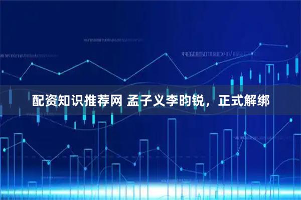 配资知识推荐网 孟子义李昀锐，正式解绑