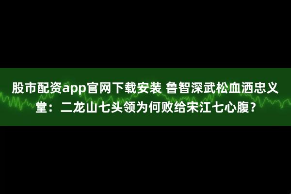 股市配资app官网下载安装 鲁智深武松血洒忠义堂：二龙山七头领为何败给宋江七心腹？